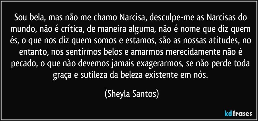 Sou bela, mas não me chamo Narcisa, desculpe-me as Narcisas do mundo, não é crítica, de maneira alguma, não é nome que diz quem és, o que nos diz quem somos e estamos, são as nossas atitudes, no entanto, nos sentirmos belos e amarmos merecidamente não é pecado, o que não devemos jamais exagerarmos, se não perde toda graça e sutileza da beleza existente em nós. (Sheyla Santos)