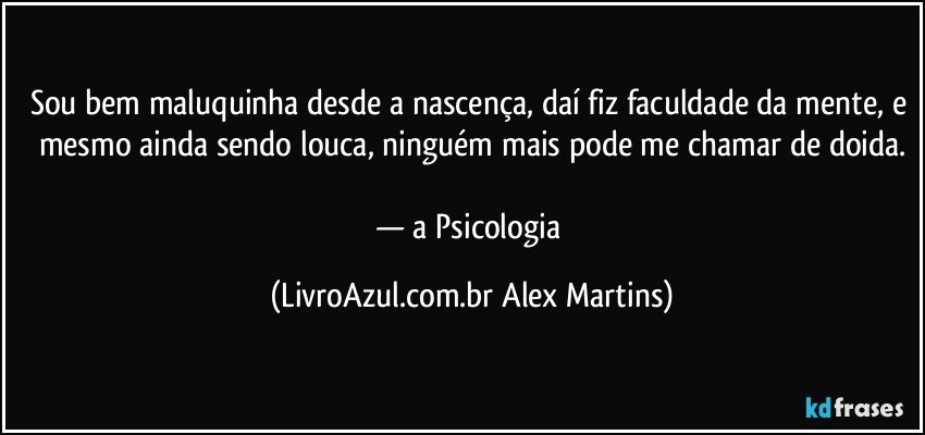 Sou bem maluquinha desde a nascença, daí fiz faculdade da mente, e mesmo ainda sendo louca, ninguém mais pode me chamar de doida.
— a Psicologia (LivroAzul.com.br Alex Martins)
