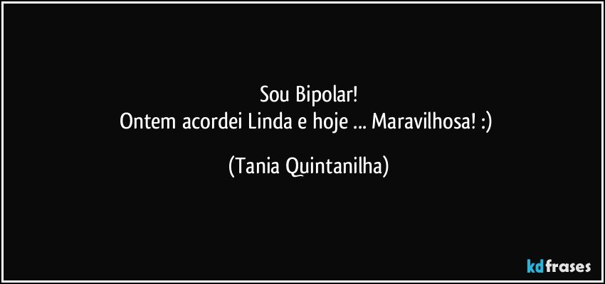 Sou Bipolar!
Ontem acordei Linda  e hoje ... Maravilhosa!  :) (Tania Quintanilha)