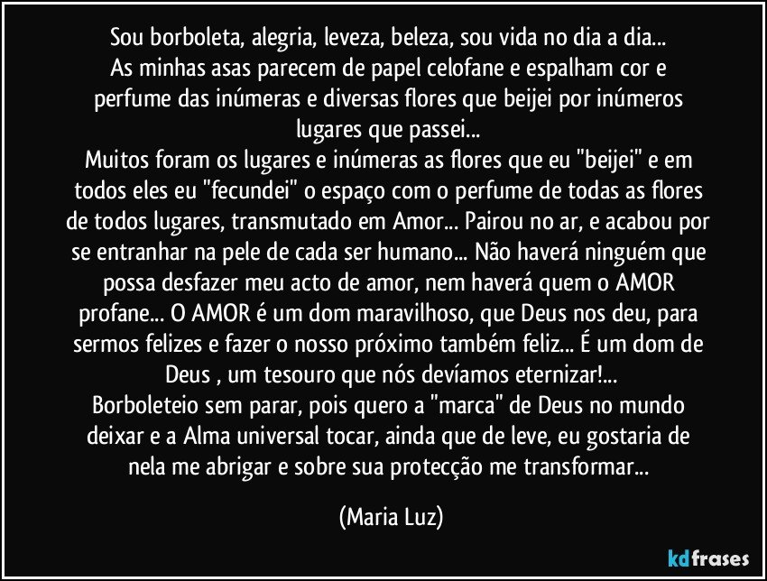 Sou borboleta, alegria, leveza, beleza, sou vida no dia a dia... 
As minhas asas parecem de papel celofane e espalham cor  e perfume das inúmeras e diversas flores que beijei por inúmeros lugares que passei... 
Muitos foram os lugares e inúmeras as flores que eu "beijei" e em todos eles eu "fecundei" o espaço com o perfume de todas as flores de todos lugares, transmutado em Amor... Pairou no ar, e acabou por se entranhar na pele de cada ser humano... Não haverá ninguém que possa desfazer meu acto de amor, nem haverá quem o AMOR profane...  O AMOR é um dom maravilhoso, que Deus nos deu, para sermos felizes e fazer o nosso próximo também feliz... É um dom de Deus , um tesouro que nós devíamos eternizar!...
Borboleteio sem parar, pois quero a "marca" de Deus no mundo deixar e a Alma universal tocar, ainda que de leve, eu gostaria de nela me abrigar e sobre sua protecção me transformar... (Maria Luz)