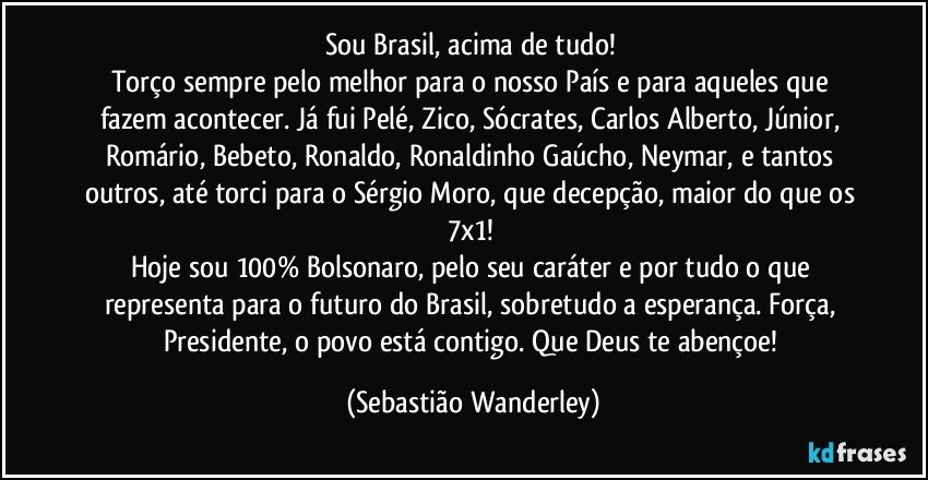 Sou Brasil, acima de tudo! 
Torço sempre pelo melhor para o nosso País e para aqueles que fazem acontecer. Já fui Pelé, Zico, Sócrates, Carlos Alberto, Júnior, Romário, Bebeto, Ronaldo, Ronaldinho Gaúcho, Neymar, e tantos outros, até torci para o Sérgio Moro, que decepção, maior do que os 7x1! 
Hoje sou 100% Bolsonaro, pelo seu caráter e por tudo o que representa para o futuro do Brasil, sobretudo a esperança. Força, Presidente, o povo está contigo. Que Deus te abençoe! (Sebastião Wanderley)