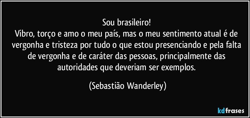 Sou brasileiro! 
Vibro, torço e amo o meu país, mas o meu sentimento atual é de vergonha e tristeza por tudo o que estou presenciando e pela falta de vergonha e de caráter das pessoas, principalmente das autoridades que deveriam ser exemplos. (Sebastião Wanderley)