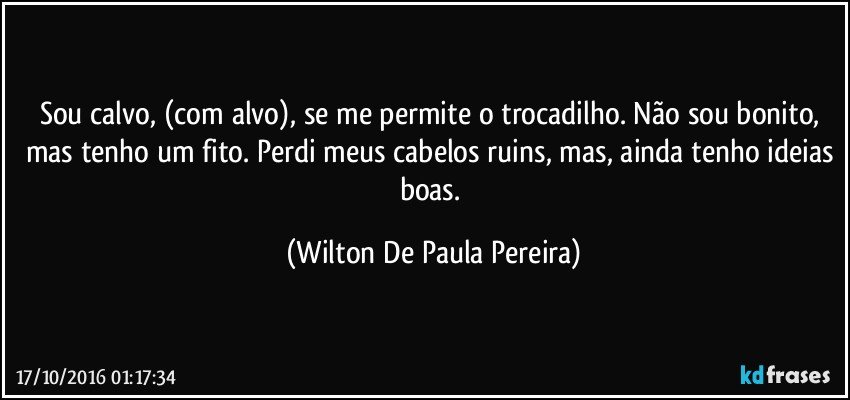 Sou calvo, (com alvo), se me permite o trocadilho. Não sou bonito, mas tenho um fito. Perdi meus cabelos ruins, mas, ainda tenho ideias boas. (Wilton De Paula Pereira)