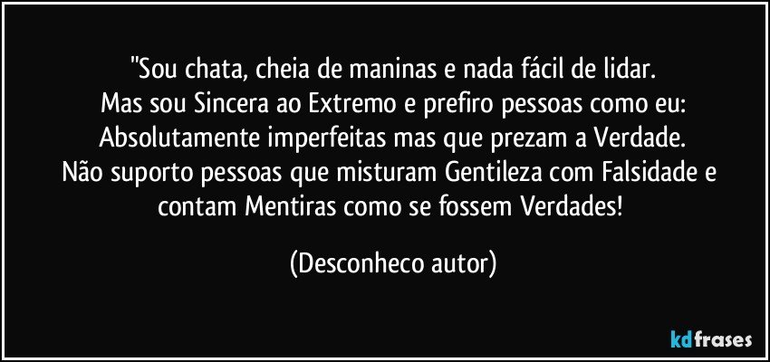 "Sou chata, cheia de maninas e nada fácil de lidar.
Mas sou Sincera ao Extremo e prefiro pessoas como eu:
Absolutamente imperfeitas mas que prezam a Verdade.
Não suporto pessoas que misturam Gentileza com Falsidade e contam Mentiras como se fossem Verdades! (Desconheco autor)