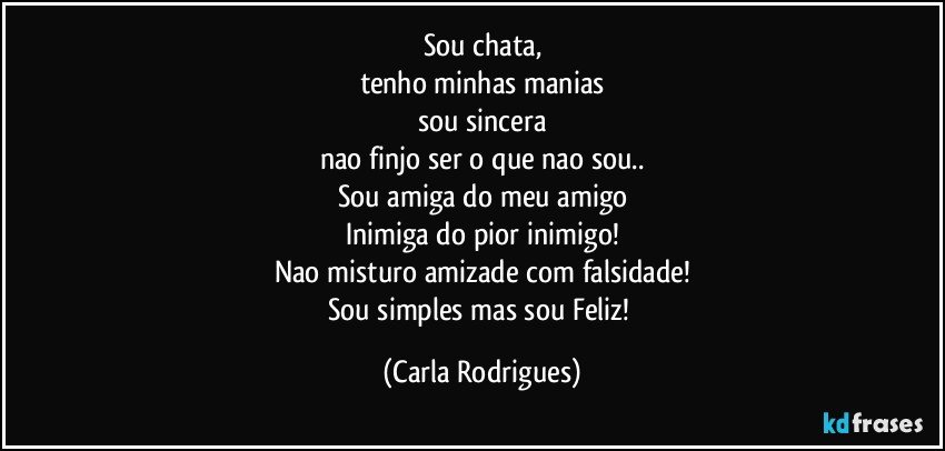 Sou chata,
tenho minhas manias
sou sincera
nao finjo ser o que nao sou..
Sou amiga do meu amigo
Inimiga do pior inimigo!
Nao misturo amizade com falsidade!
Sou simples mas sou Feliz! (Carla Rodrigues)