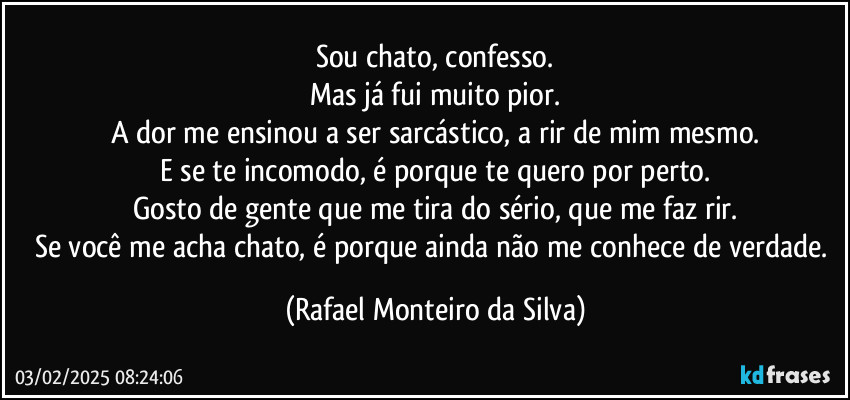 Sou chato, confesso.
Mas já fui muito pior.
A dor me ensinou a ser sarcástico, a rir de mim mesmo.
E se te incomodo, é porque te quero por perto.
Gosto de gente que me tira do sério, que me faz rir.
Se você me acha chato, é porque ainda não me conhece de verdade. (Rafael Monteiro da Silva)