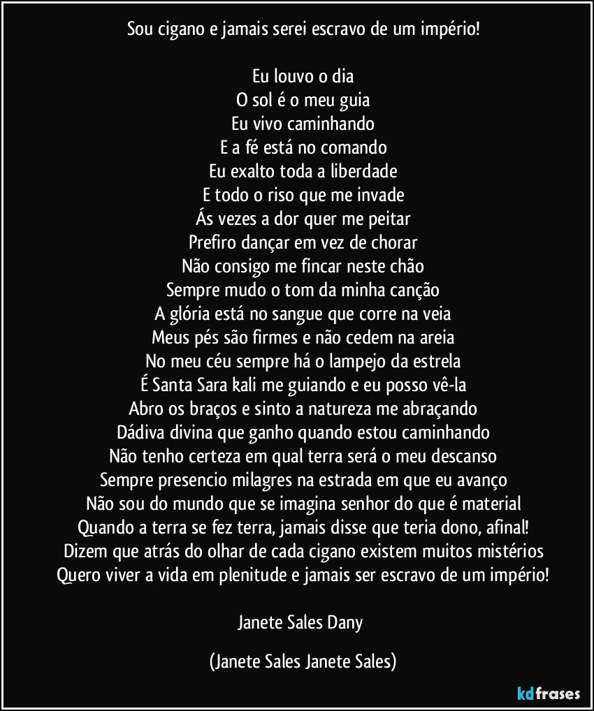 Sou cigano e jamais serei escravo de um império!

Eu louvo o dia
O sol é o meu guia
Eu vivo caminhando
E a fé está no comando
Eu exalto toda a liberdade
E todo o riso que me invade
Ás vezes a dor quer me peitar
Prefiro dançar em vez de chorar
Não consigo me fincar neste chão
Sempre mudo o tom da minha canção
A glória está no sangue que corre na veia
Meus pés são firmes e não cedem na areia
No meu céu sempre há o lampejo da estrela
É Santa Sara kali me guiando e eu posso vê-la
Abro os braços e sinto a natureza me abraçando
Dádiva divina que ganho quando estou caminhando
Não tenho certeza em qual terra será o meu descanso
Sempre presencio milagres na estrada em que eu avanço
Não sou do mundo que se imagina senhor do que é material
Quando a terra se fez terra, jamais disse que teria dono, afinal!
Dizem que atrás do olhar de cada cigano existem muitos mistérios
Quero viver a vida em plenitude e jamais ser escravo de um império!

Janete Sales Dany (Janete Sales Janete Sales)