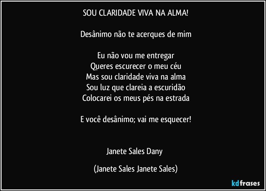 SOU CLARIDADE VIVA NA ALMA!

Desânimo não te acerques de mim

Eu não vou me entregar
Queres escurecer o meu céu
Mas sou claridade viva na alma
Sou luz que clareia a escuridão
Colocarei os meus pés na estrada

E você desânimo; vai me esquecer!


Janete Sales Dany (Janete Sales Janete Sales)