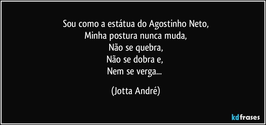 Sou como a estátua do Agostinho Neto,
Minha postura nunca muda,
Não se quebra,
Não se dobra e, 
Nem se verga... (Jotta André)