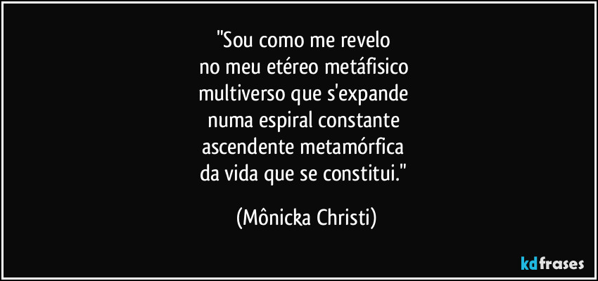 "Sou como me revelo 
no meu etéreo metáfisico 
multiverso que s'expande 
numa espiral constante 
ascendente metamórfica 
da vida que se constitui." (Mônicka Christi)