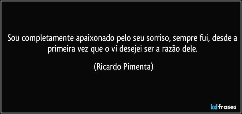 Sou completamente apaixonado pelo seu sorriso, sempre fui, desde a primeira vez que o vi desejei ser a razão dele. (Ricardo Pimenta)