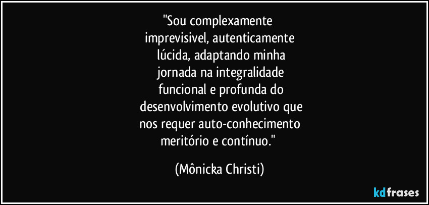 "Sou complexamente 
imprevisivel, autenticamente
 lúcida, adaptando minha
 jornada na integralidade
 funcional e profunda do
 desenvolvimento evolutivo que
nos requer auto-conhecimento
meritório e contínuo." (Mônicka Christi)