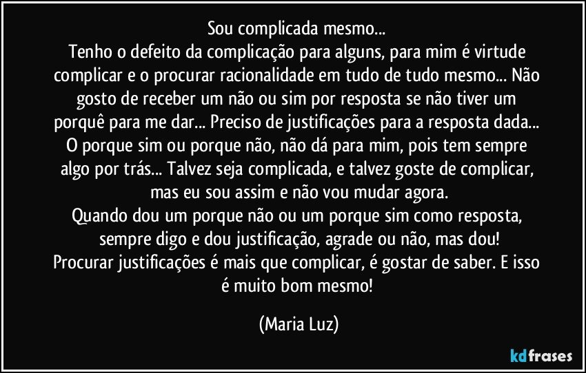 Sou complicada mesmo... 
Tenho o defeito da complicação para alguns, para mim é virtude complicar e o procurar racionalidade em tudo de tudo mesmo... Não gosto de receber um não ou sim por resposta se não tiver um porquê  para me dar... Preciso de justificações para a resposta dada... O porque sim ou porque não, não dá para mim, pois tem sempre algo por trás... Talvez seja complicada, e talvez goste de complicar, mas eu sou assim e não vou mudar agora.
Quando dou um porque não ou um porque sim como resposta, sempre digo e dou justificação, agrade ou não, mas dou!
Procurar justificações é mais que complicar, é gostar de saber. E isso é muito bom mesmo! (Maria Luz)