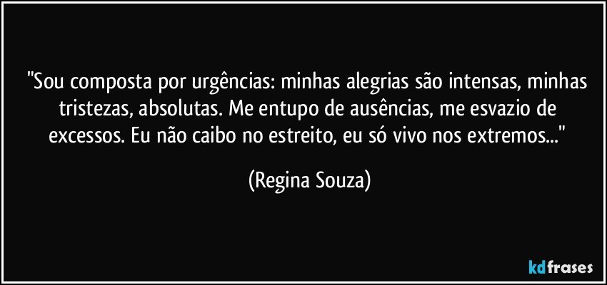 "Sou composta por urgências: minhas alegrias são intensas, minhas tristezas, absolutas. Me entupo de ausências, me esvazio de excessos. Eu não caibo no estreito, eu só vivo nos extremos..." (Regina Souza)