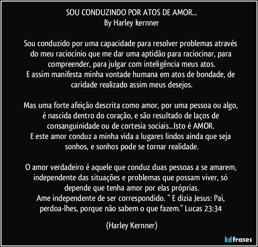 SOU CONDUZINDO POR ATOS DE AMOR...
By Harley kernner

Sou conduzido por uma capacidade para resolver problemas através do meu raciocínio que me dar uma aptidão para raciocinar, para compreender, para julgar com inteligência meus atos.
E assim manifesta minha vontade humana em atos de bondade, de caridade realizado assim meus desejos.

Mas uma forte afeição descrita como amor, por uma pessoa ou algo, é nascida dentro do coração, e são resultado de laços de consanguinidade ou de cortesia sociais...Isto é AMOR. 
E este amor conduz a minha vida a lugares lindos ainda que seja sonhos, e sonhos pode se tornar realidade.

O amor verdadeiro é aquele que conduz duas pessoas a se amarem, independente das situações e problemas que possam viver, só depende que tenha amor por elas próprias.
Ame independente de ser correspondido. " E dizia Jesus: Pai, perdoa-lhes, porque não sabem o que fazem." Lucas 23:34 (Harley Kernner)