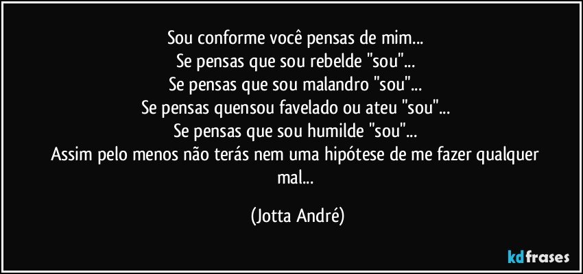 Sou conforme você pensas de mim... 
Se pensas que sou rebelde "sou"... 
Se pensas que sou malandro "sou"... 
Se pensas quensou favelado ou ateu "sou"... 
Se pensas que sou humilde "sou"... 
Assim pelo menos não terás nem uma hipótese de me fazer qualquer mal... (Jotta André)