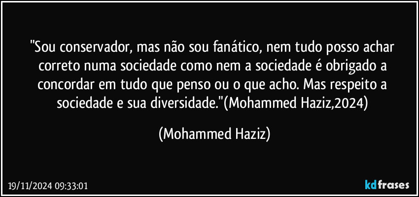 "Sou conservador, mas não sou fanático, nem tudo posso achar correto numa sociedade como nem a sociedade é obrigado a concordar em tudo que penso ou o que acho. Mas respeito a sociedade e sua diversidade."(Mohammed Haziz,2024) (Mohammed Haziz)