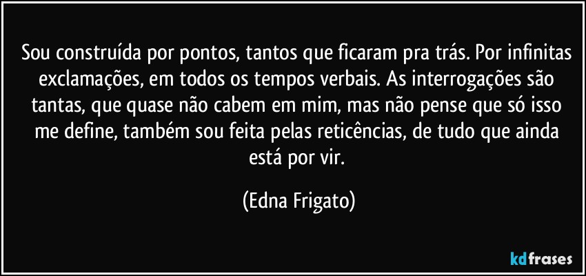 Sou construída por pontos, tantos que ficaram pra trás. Por infinitas exclamações, em todos os tempos verbais. As interrogações são tantas, que quase não cabem em mim, mas não pense que só isso me define, também sou feita pelas reticências, de tudo que ainda está por vir. (Edna Frigato)