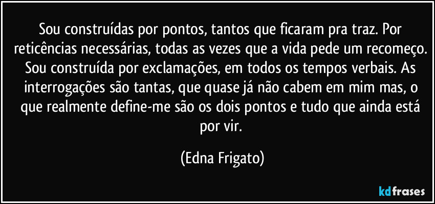 Sou construídas por pontos, tantos que ficaram pra traz. Por reticências necessárias, todas as vezes que a vida pede um recomeço. Sou construída por exclamações, em todos os tempos verbais. As interrogações são tantas, que quase já não cabem em mim mas, o que realmente define-me são os dois pontos e tudo que ainda está por vir. (Edna Frigato)
