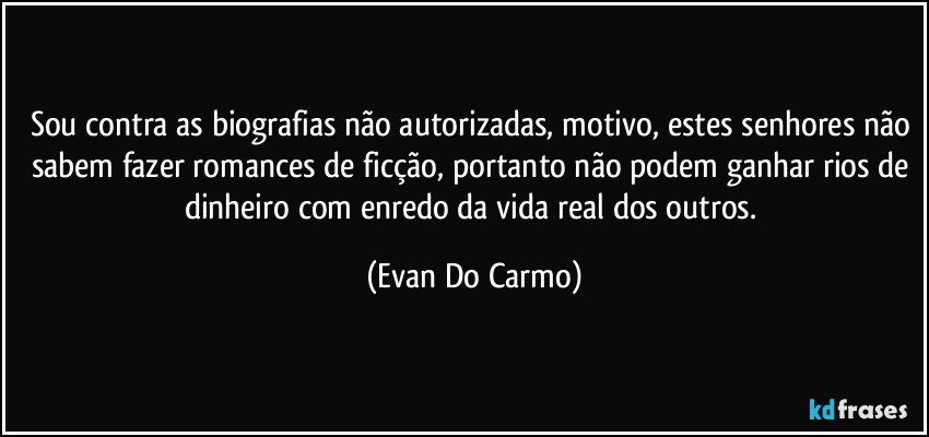 Sou contra as biografias não autorizadas, motivo, estes senhores não sabem fazer romances de ficção, portanto não podem ganhar rios de dinheiro com enredo da vida real dos outros. (Evan Do Carmo)