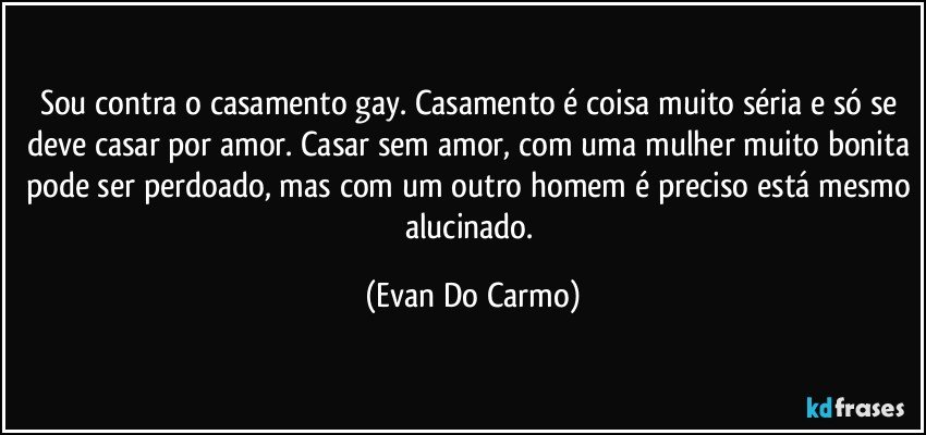 Sou contra o casamento gay. Casamento é coisa muito séria e só se deve casar por amor. Casar sem amor, com uma mulher muito bonita pode ser perdoado, mas com um outro homem é preciso está mesmo alucinado. (Evan Do Carmo)