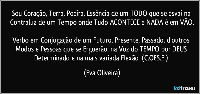 Sou Coração, Terra, Poeira, Essência de um TODO que se esvai na Contraluz de um Tempo onde Tudo ACONTECE e NADA é em VÃO.

Verbo em Conjugação de um Futuro, Presente, Passado, d'outros Modos e Pessoas que se Erguerão, na Voz do TEMPO por DEUS Determinado e na mais variada Flexão. (C.OES.E.) (Eva Oliveira)