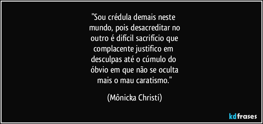 "Sou crédula demais neste 
mundo, pois desacreditar no
 outro é difícil sacrifício que 
complacente justifico em 
desculpas até o cúmulo do 
óbvio em que não se oculta
 mais o mau caratismo." (Mônicka Christi)