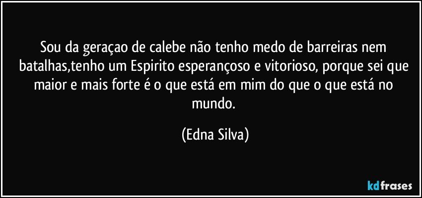 sou da geraçao de calebe não tenho medo de barreiras nem batalhas,tenho um Espirito esperançoso e vitorioso, porque sei que maior e mais forte é o que está em mim do que o que está no mundo. (Edna Silva)