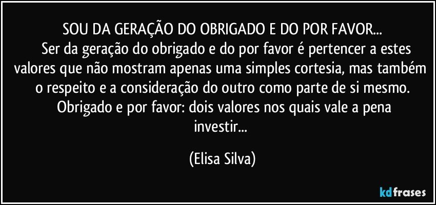 SOU DA GERAÇÃO DO OBRIGADO E DO POR FAVOR...
         Ser da geração do obrigado e do por favor é pertencer a estes valores que não mostram apenas uma simples cortesia, mas também o respeito e a consideração do outro como parte de si mesmo.
        Obrigado e por favor: dois valores nos quais vale a pena investir... (Elisa Silva)