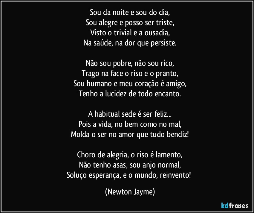 Sou da noite e sou do dia,
Sou alegre e posso ser triste,
Visto o trivial e a ousadia,
Na saúde, na dor que persiste.

Não sou pobre, não sou rico,
Trago na face o riso e o pranto,
Sou humano e meu coração é amigo,
Tenho a lucidez de todo encanto.

A habitual sede é ser feliz...
Pois a vida, no bem como no mal,
Molda o ser no amor que tudo bendiz!

Choro de alegria, o riso é lamento,
Não tenho asas, sou anjo normal,
Soluço esperança, e o mundo, reinvento! (Newton Jayme)