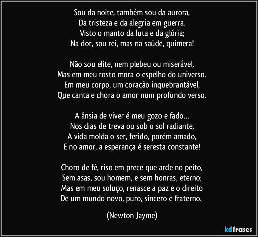 Sou da noite, também sou da aurora,
Da tristeza e da alegria em guerra.
Visto o manto da luta e da glória;
Na dor, sou rei, mas na saúde, quimera!

Não sou elite, nem plebeu ou miserável,
Mas em meu rosto mora o espelho do universo.
Em meu corpo, um coração inquebrantável,
Que canta e chora o amor num profundo verso.

A ânsia de viver é meu gozo e fado…
Nos dias de treva ou sob o sol radiante,
A vida molda o ser, ferido, porém amado,
E no amor, a esperança é seresta constante!

Choro de fé, riso em prece que arde no peito,
Sem asas, sou homem, e sem honras, eterno;
Mas em meu soluço, renasce a paz e o direito
De um mundo novo, puro, sincero e fraterno. (Newton Jayme)