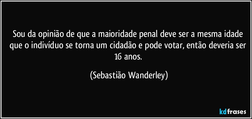 Sou da opinião de que a maioridade penal deve ser a mesma idade que o indivíduo se torna um cidadão e pode votar, então deveria ser 16 anos. (Sebastião Wanderley)