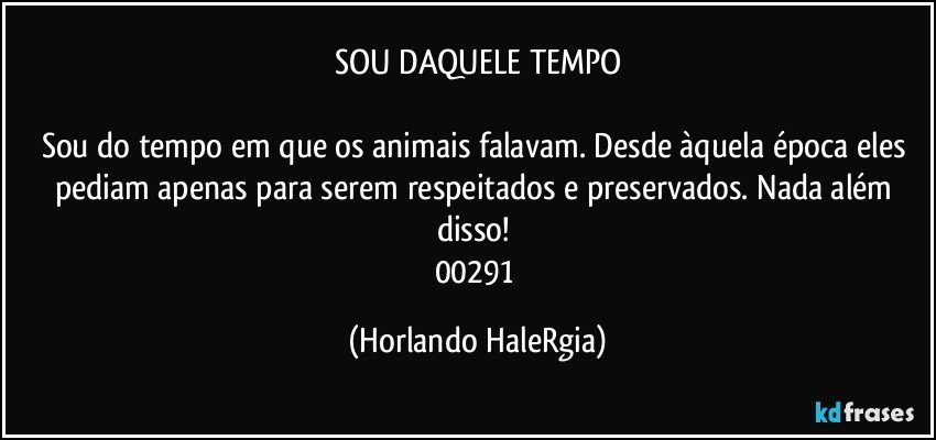 SOU DAQUELE TEMPO

Sou do tempo em que os animais falavam. Desde àquela época eles pediam apenas para serem respeitados e preservados. Nada além disso! 
00291 (Horlando HaleRgia)