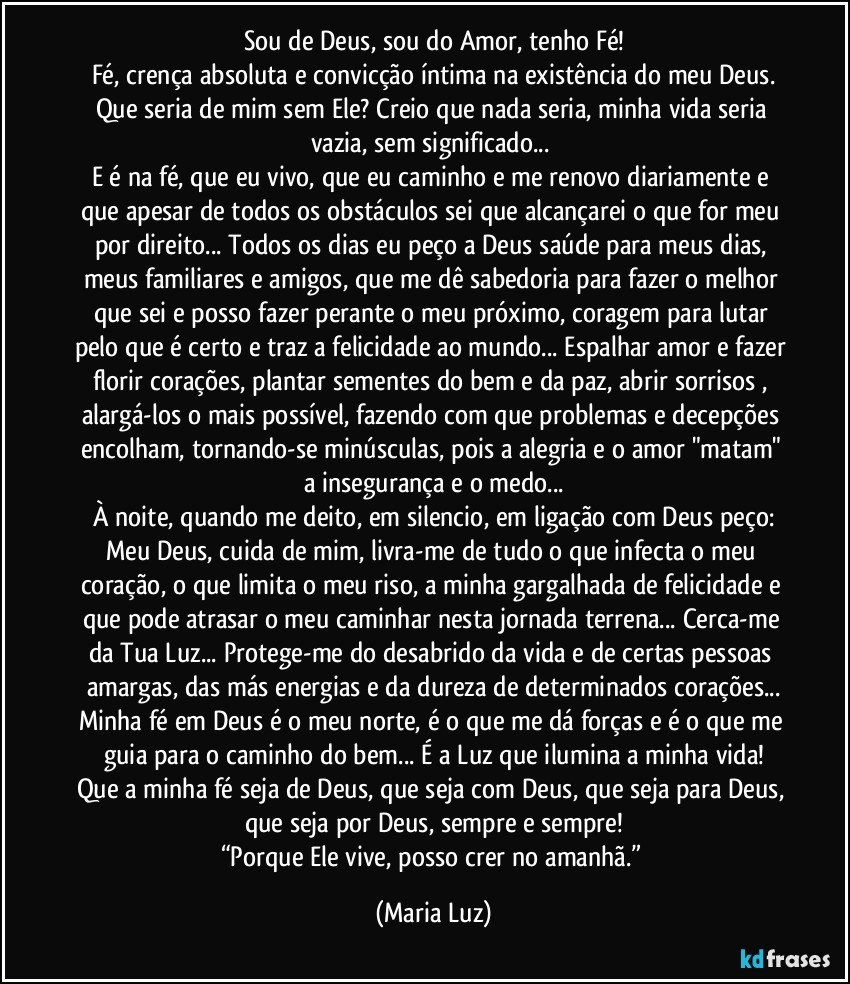 Sou de Deus, sou do Amor, tenho Fé!
Fé, crença absoluta e convicção íntima na existência do meu Deus.
Que seria de mim sem Ele? Creio que nada seria, minha vida seria vazia, sem significado... 
E é na fé, que eu vivo, que eu caminho e me renovo diariamente e que apesar de todos os obstáculos sei que alcançarei o que for meu por direito... Todos os dias eu peço a Deus saúde para meus dias, meus familiares e amigos, que me dê sabedoria para fazer o melhor que sei e posso fazer perante o meu próximo, coragem para lutar pelo que é certo e traz a felicidade ao mundo... Espalhar amor e fazer florir corações, plantar sementes do bem e da paz, abrir sorrisos , alargá-los o mais possível, fazendo com que problemas e decepções encolham, tornando-se minúsculas, pois a alegria e o amor  "matam" a insegurança e o medo...
À noite, quando me deito, em silencio, em ligação com Deus peço:
Meu Deus, cuida de mim, livra-me de tudo o que infecta o meu coração, o que limita o meu riso, a minha gargalhada de felicidade e que pode atrasar o meu caminhar nesta jornada terrena... Cerca-me da Tua Luz... Protege-me do desabrido da vida e de certas pessoas amargas, das más energias e da dureza de determinados corações...
Minha fé em Deus é o meu norte, é o que me dá forças e é o que me guia para o caminho do bem... É a Luz que ilumina a minha vida!
Que a minha fé seja de Deus, que seja com Deus, que seja para Deus, que seja por Deus, sempre e sempre!
“Porque Ele vive, posso crer no amanhã.” (Maria Luz)