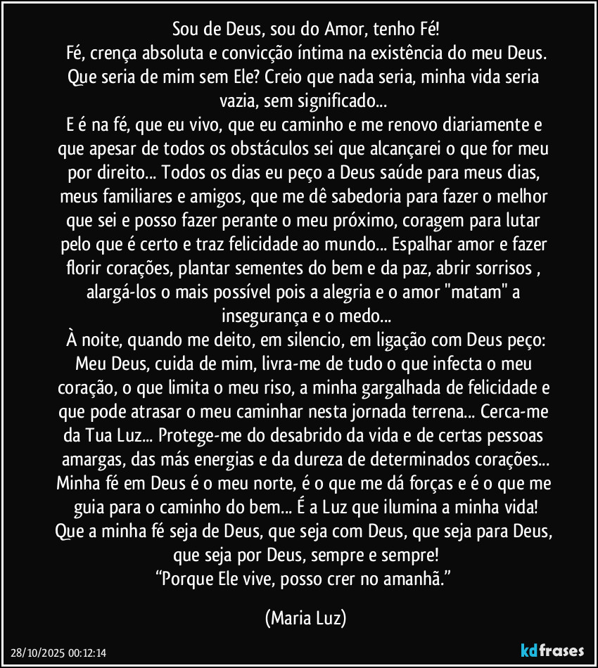 Sou de Deus, sou do Amor, tenho Fé!
Fé, crença absoluta e convicção íntima na existência do meu Deus.
Que seria de mim sem Ele? Creio que nada seria, minha vida seria vazia, sem significado... 
E é na fé, que eu vivo, que eu caminho e me renovo diariamente e que apesar de todos os obstáculos sei que alcançarei o que for meu por direito... Todos os dias eu peço a Deus saúde para meus dias, meus familiares e amigos, que me dê sabedoria para fazer o melhor que sei e posso fazer perante o meu próximo, coragem para lutar pelo que é certo e traz  felicidade ao mundo... Espalhar amor e fazer florir corações, plantar sementes do bem e da paz, abrir sorrisos , alargá-los o mais possível pois a alegria e o amor  "matam" a insegurança e o medo...
À noite, quando me deito, em silencio, em ligação com Deus peço:
Meu Deus, cuida de mim, livra-me de tudo o que infecta o meu coração, o que limita o meu riso, a minha gargalhada de felicidade e que pode atrasar o meu caminhar nesta jornada terrena... Cerca-me da Tua Luz... Protege-me do desabrido da vida e de certas pessoas amargas, das más energias e da dureza de determinados corações...
Minha fé em Deus é o meu norte, é o que me dá forças e é o que me guia para o caminho do bem... É a Luz que ilumina a minha vida!
Que a minha fé seja de Deus, que seja com Deus, que seja para Deus, que seja por Deus, sempre e sempre!
“Porque Ele vive, posso crer no amanhã.” (Maria Luz)