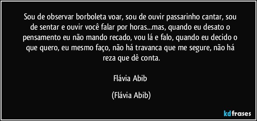 Sou de observar borboleta voar, sou de ouvir passarinho cantar, sou de sentar e ouvir você falar por horas...mas, quando eu desato o pensamento eu não mando recado, vou lá e falo, quando eu decido o que quero, eu mesmo faço, não há travanca que me segure, não há reza que dê conta.

Flávia Abib (Flávia Abib)