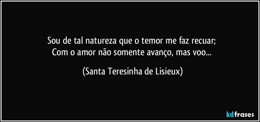 Sou de tal natureza que o temor me faz recuar; 
Com o amor não somente avanço, mas voo... (Santa Teresinha de Lisieux)