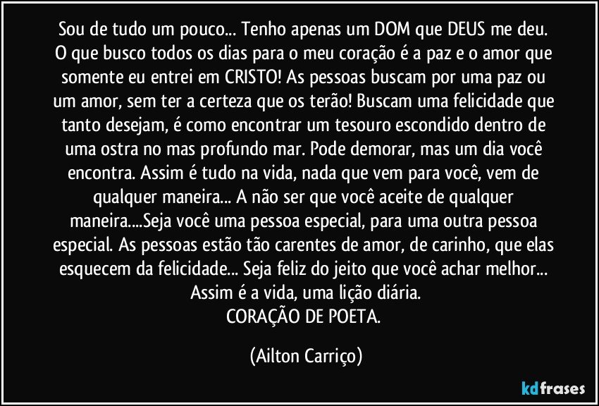 Sou de tudo um pouco... Tenho apenas um DOM que DEUS me deu. O que busco todos os dias para o meu coração é a paz e o amor que somente eu entrei em CRISTO! As pessoas buscam por uma paz ou um amor, sem ter a certeza que os terão! Buscam uma felicidade que tanto desejam, é como encontrar um tesouro escondido dentro de uma ostra no mas profundo mar. Pode demorar, mas um dia você encontra. Assim é tudo na vida, nada que vem para você, vem de qualquer maneira... A não ser que você aceite de qualquer maneira...Seja você uma pessoa especial, para uma outra pessoa especial. As pessoas estão tão carentes de amor, de carinho, que elas esquecem da felicidade... Seja feliz do jeito que você achar melhor... Assim é a vida, uma lição diária.
CORAÇÃO DE POETA. (Ailton Carriço)