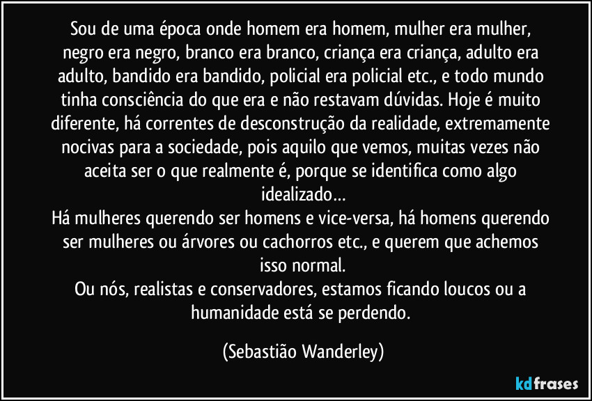 Sou de uma época onde homem era homem, mulher era mulher, negro era negro, branco era branco, criança era criança, adulto era adulto, bandido era bandido, policial era policial etc., e todo mundo tinha consciência do que era e não restavam dúvidas. Hoje é muito diferente, há correntes de desconstrução da realidade, extremamente nocivas para a sociedade, pois aquilo que vemos, muitas vezes não aceita ser o que realmente é, porque se identifica como algo idealizado…
Há mulheres querendo ser homens e vice-versa, há homens querendo ser mulheres ou árvores ou cachorros etc., e querem que achemos isso normal.
Ou nós, realistas e conservadores, estamos ficando loucos ou a humanidade está se perdendo. (Sebastião Wanderley)