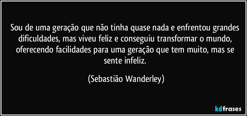 Sou de uma geração que não tinha quase nada e enfrentou grandes dificuldades, mas viveu feliz e conseguiu transformar o mundo, oferecendo facilidades para uma geração que tem muito, mas se sente infeliz. (Sebastião Wanderley)