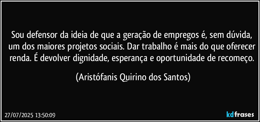Sou defensor da ideia de que a geração de empregos é, sem dúvida, um dos maiores projetos sociais. Dar trabalho é mais do que oferecer renda. É devolver dignidade, esperança e oportunidade de recomeço. (Aristófanis Quirino dos Santos)