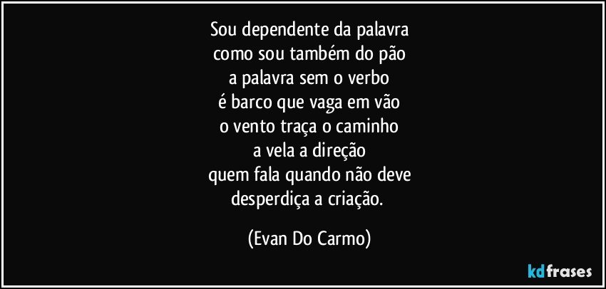 Sou dependente da palavra
como sou também do pão
a palavra sem o verbo
é barco que vaga em vão
o vento traça o caminho
a vela a direção
quem fala quando não deve
desperdiça a criação. (Evan Do Carmo)