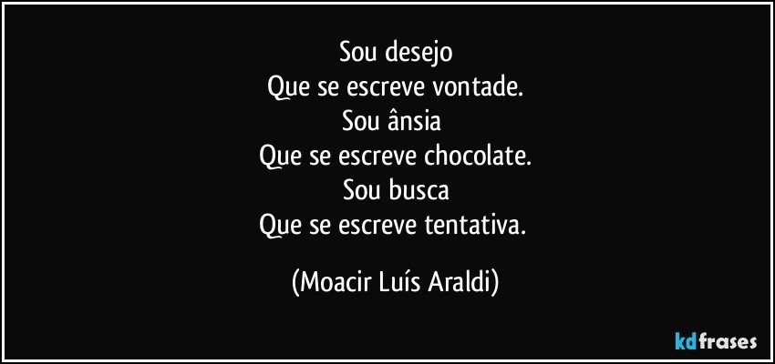 Sou desejo
Que se escreve vontade.
Sou ânsia 
Que se escreve chocolate.
Sou busca
Que se escreve tentativa. (Moacir Luís Araldi)