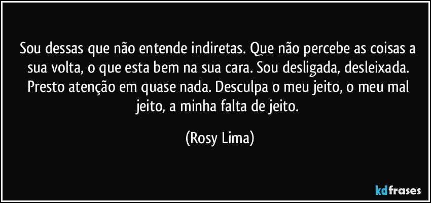Sou dessas que não entende indiretas. Que não percebe as coisas a sua volta, o que esta bem na sua cara. Sou desligada, desleixada. Presto atenção em quase nada. Desculpa o meu jeito, o meu mal jeito, a minha falta de jeito. (Rosy Lima)