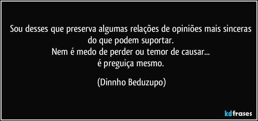 Sou desses que preserva algumas relações de opiniões mais sinceras do que podem suportar. 
Nem é medo de perder ou temor de causar... 
é preguiça mesmo. (Dinnho Beduzupo)