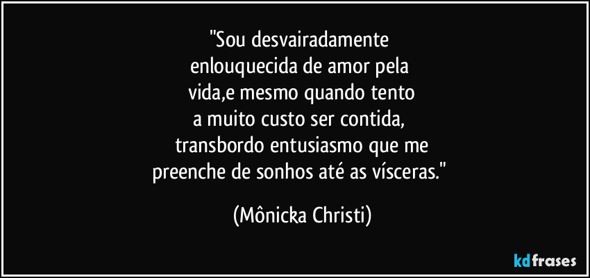 "Sou desvairadamente 
enlouquecida de amor pela 
vida,e mesmo quando tento
a muito custo ser contida, 
transbordo entusiasmo que me
preenche de sonhos até as vísceras." (Mônicka Christi)