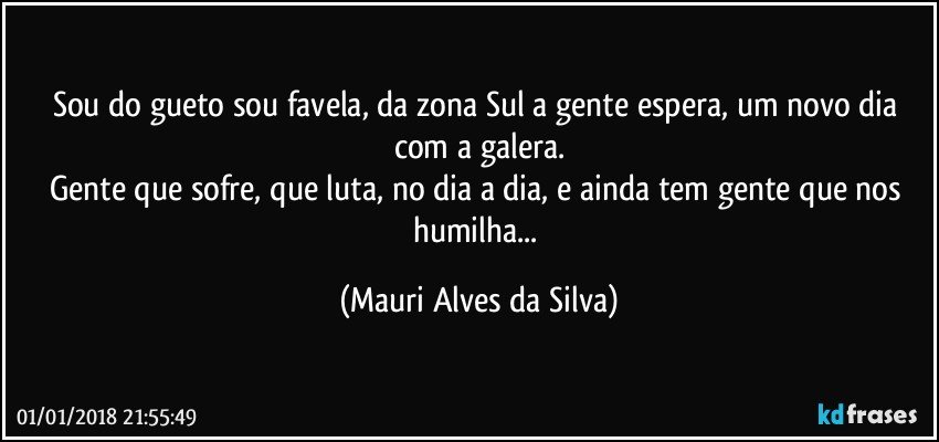 Sou do gueto sou favela, da zona Sul  a gente espera, um novo dia com a galera.
Gente que sofre, que luta, no dia a dia, e ainda tem gente que nos humilha... (Mauri Alves da Silva)