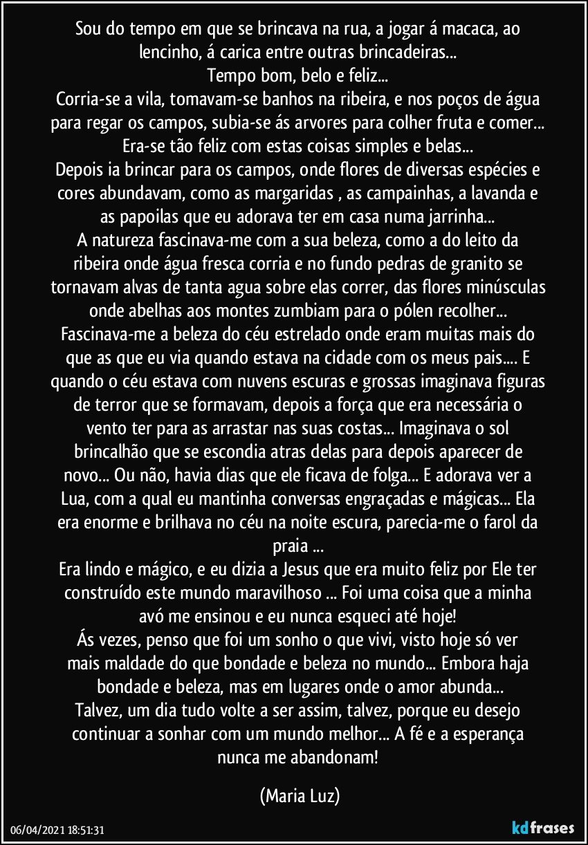 Sou do tempo em que se brincava na rua, a jogar á macaca, ao lencinho, á carica entre outras brincadeiras... 
Tempo bom, belo e feliz... 
Corria-se a vila, tomavam-se banhos na ribeira, e nos poços de água para regar os campos, subia-se ás arvores para colher fruta e comer... Era-se tão feliz com estas coisas simples e belas... 
Depois ia brincar para os campos, onde flores de diversas espécies e cores abundavam, como as margaridas , as campainhas, a lavanda e as papoilas que eu adorava ter em casa numa jarrinha...  
A natureza  fascinava-me com a sua beleza, como a do leito da ribeira onde água fresca corria e no fundo pedras de granito se tornavam alvas de tanta agua sobre elas correr, das flores minúsculas onde abelhas aos montes zumbiam para o pólen recolher... Fascinava-me a beleza do céu estrelado onde eram muitas mais do que as que eu via quando estava na cidade com os meus pais... E quando o céu estava com nuvens escuras e grossas imaginava figuras de terror  que se formavam, depois   a força que era necessária o vento ter para as arrastar nas suas costas... Imaginava o sol brincalhão que se escondia atras delas para depois aparecer de novo... Ou não, havia dias que ele ficava de folga... E adorava ver a Lua, com a qual eu mantinha conversas engraçadas e mágicas... Ela era enorme e brilhava no céu na noite escura, parecia-me o farol da praia ... 
Era lindo e mágico, e eu dizia a Jesus que era muito feliz por Ele ter construído este mundo maravilhoso ... Foi uma coisa que a minha avó me ensinou e eu nunca esqueci até hoje! 
Ás vezes, penso que foi um sonho o que vivi, visto hoje só ver 
mais maldade do que bondade e beleza no mundo...  Embora haja bondade e beleza, mas em lugares onde o amor abunda...
Talvez, um dia tudo volte a ser assim, talvez, porque  eu desejo continuar a sonhar com um mundo melhor... A fé e a esperança nunca me abandonam! (Maria Luz)