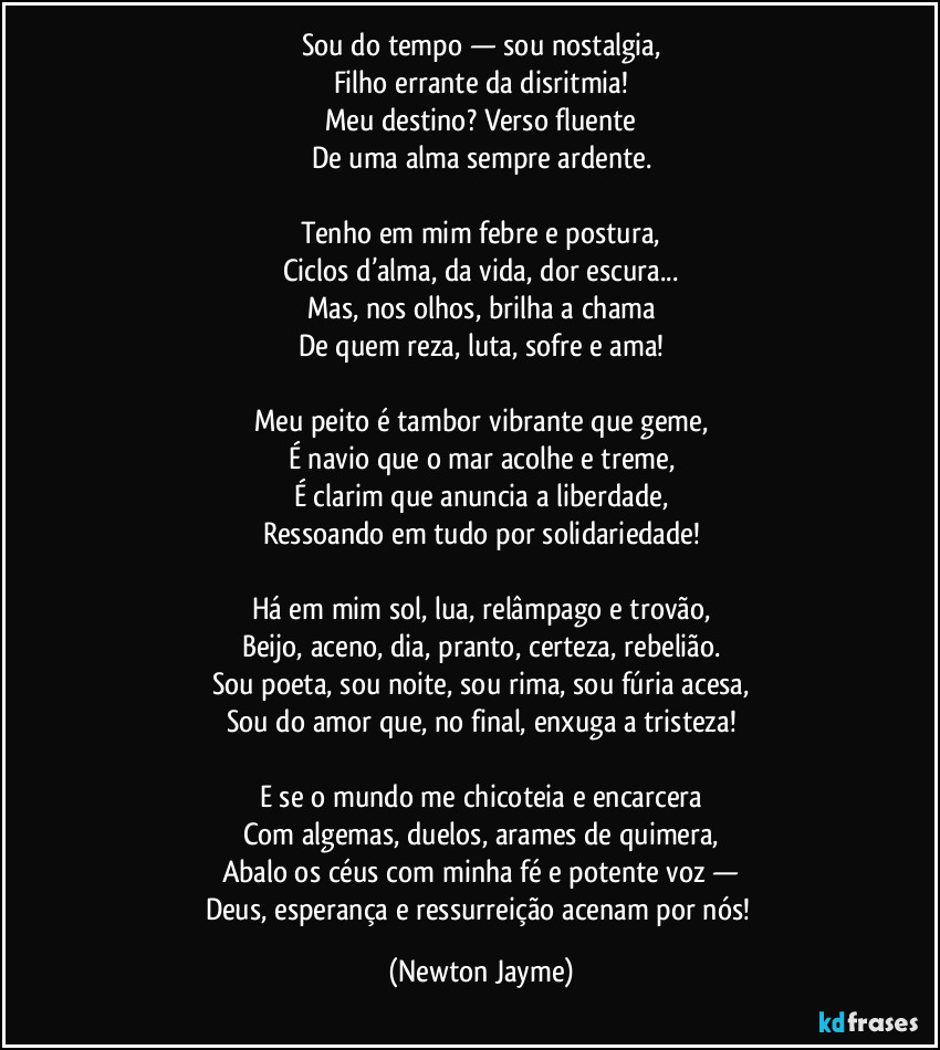 Sou do tempo — sou nostalgia,
Filho errante da disritmia!
Meu destino? Verso fluente
De uma alma sempre ardente.

Tenho em mim febre e postura,
Ciclos d’alma, da vida, dor escura...
Mas, nos olhos, brilha a chama
De quem reza, luta, sofre e ama!

Meu peito é tambor vibrante que geme,
É navio que o mar acolhe e treme,
É clarim que anuncia a liberdade,
Ressoando em tudo por solidariedade!

Há em mim sol, lua, relâmpago e trovão,
Beijo, aceno, dia, pranto, certeza, rebelião.
Sou poeta, sou noite, sou rima, sou fúria acesa,
Sou do amor que, no final, enxuga a tristeza!

E se o mundo me chicoteia e encarcera
Com algemas, duelos, arames de quimera,
Abalo os céus com minha fé e potente voz —
Deus, esperança e ressurreição acenam por nós! (Newton Jayme)