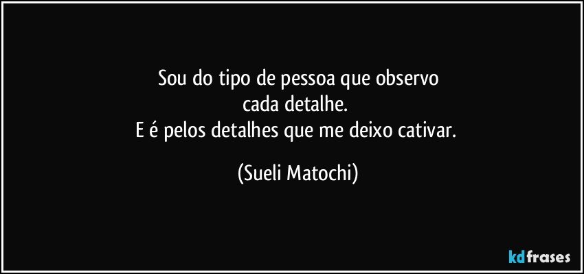 Sou do tipo de pessoa que observo
cada detalhe. 
E é pelos detalhes que me deixo cativar. (Sueli Matochi)